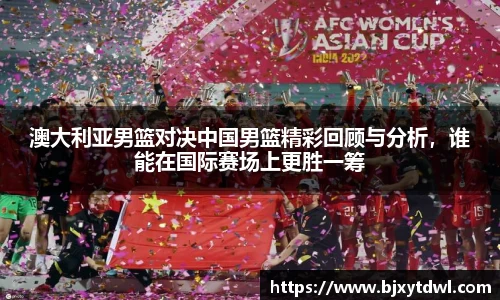 澳大利亚男篮对决中国男篮精彩回顾与分析，谁能在国际赛场上更胜一筹